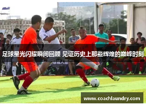 足球星光闪耀瞬间回顾 见证历史上那些辉煌的巅峰时刻