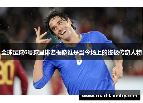 全球足球6号球星排名揭晓谁是当今场上的终极传奇人物