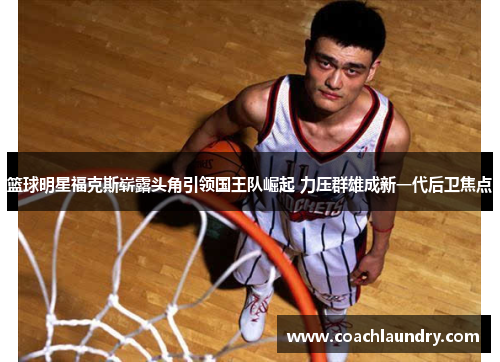 篮球明星福克斯崭露头角引领国王队崛起 力压群雄成新一代后卫焦点