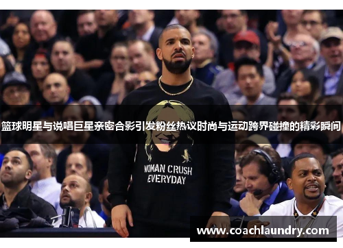 篮球明星与说唱巨星亲密合影引发粉丝热议时尚与运动跨界碰撞的精彩瞬间
