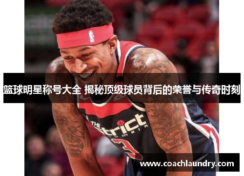 篮球明星称号大全 揭秘顶级球员背后的荣誉与传奇时刻