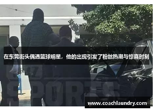 在东莞街头偶遇篮球明星，他的出现引发了粉丝热潮与惊喜时刻
