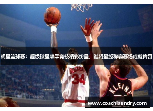 明星篮球赛：超级球星联手竞技精彩纷呈，谁将最终称霸赛场成就传奇